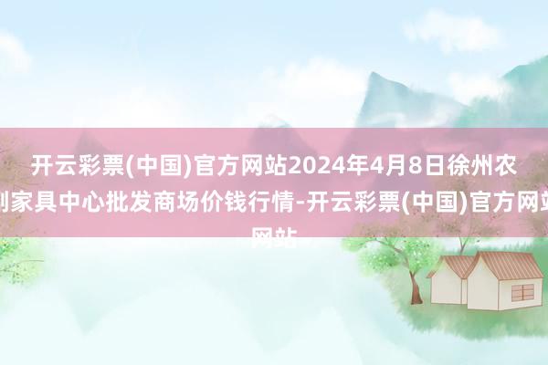 开云彩票(中国)官方网站2024年4月8日徐州农副家具中心批发商场价钱行情-开云彩票(中国)官方网站