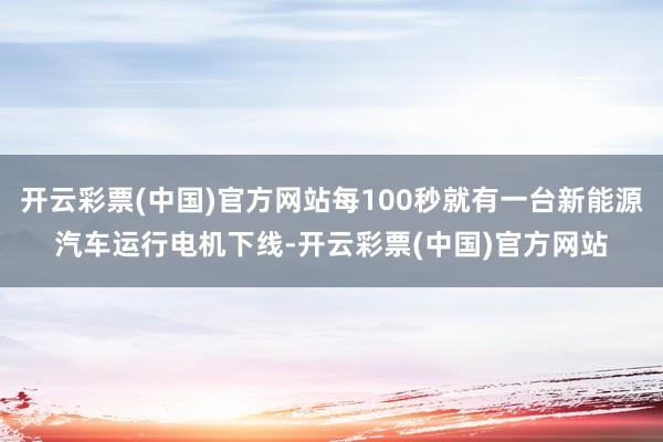 开云彩票(中国)官方网站每100秒就有一台新能源汽车运行电机下线-开云彩票(中国)官方网站