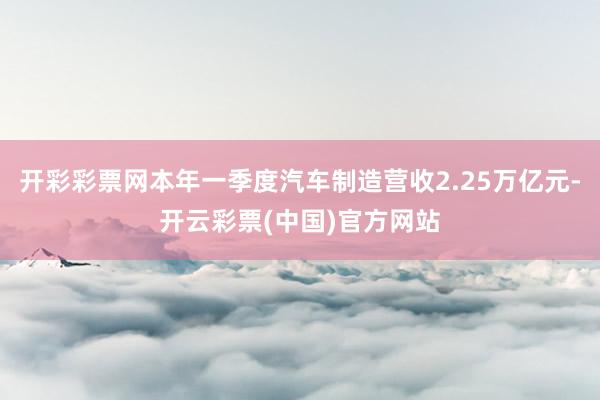 开彩彩票网本年一季度汽车制造营收2.25万亿元-开云彩票(中国)官方网站