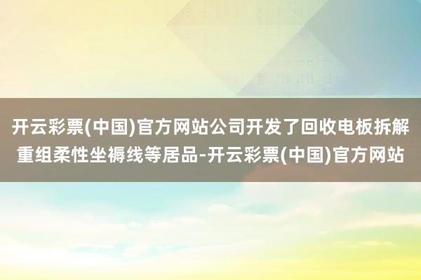 开云彩票(中国)官方网站公司开发了回收电板拆解重组柔性坐褥线等居品-开云彩票(中国)官方网站