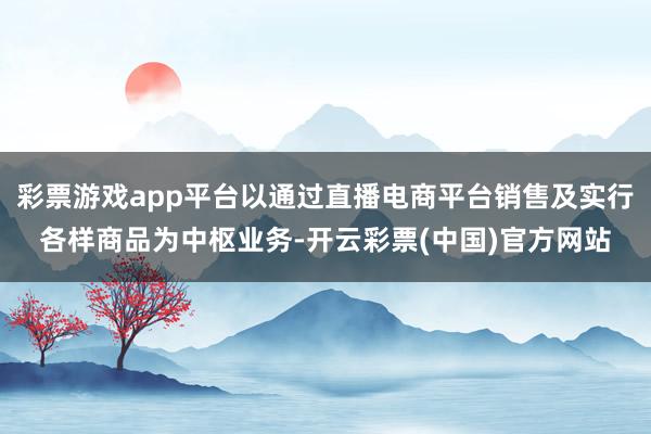 彩票游戏app平台以通过直播电商平台销售及实行各样商品为中枢业务-开云彩票(中国)官方网站