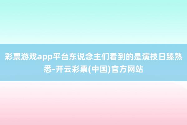 彩票游戏app平台东说念主们看到的是演技日臻熟悉-开云彩票(中国)官方网站