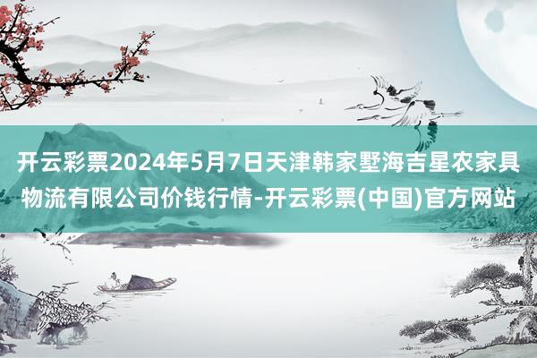 开云彩票2024年5月7日天津韩家墅海吉星农家具物流有限公司价钱行情-开云彩票(中国)官方网站