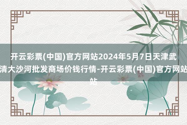 开云彩票(中国)官方网站2024年5月7日天津武清大沙河批发商场价钱行情-开云彩票(中国)官方网站