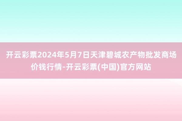 开云彩票2024年5月7日天津碧城农产物批发商场价钱行情-开云彩票(中国)官方网站