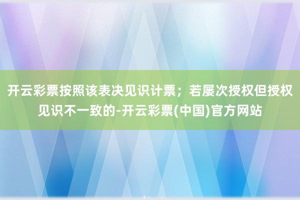 开云彩票按照该表决见识计票；若屡次授权但授权见识不一致的-开云彩票(中国)官方网站