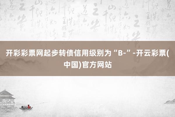 开彩彩票网起步转债信用级别为“B-”-开云彩票(中国)官方网站