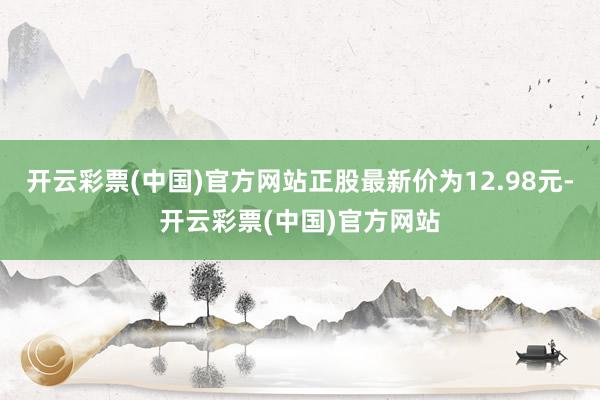 开云彩票(中国)官方网站正股最新价为12.98元-开云彩票(中国)官方网站