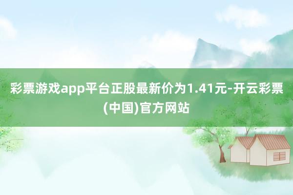 彩票游戏app平台正股最新价为1.41元-开云彩票(中国)官方网站