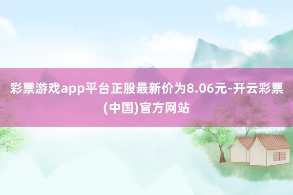 彩票游戏app平台正股最新价为8.06元-开云彩票(中国)官方网站