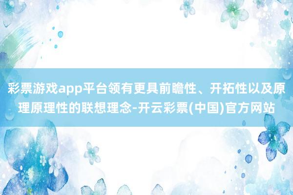 彩票游戏app平台领有更具前瞻性、开拓性以及原理原理性的联想理念-开云彩票(中国)官方网站