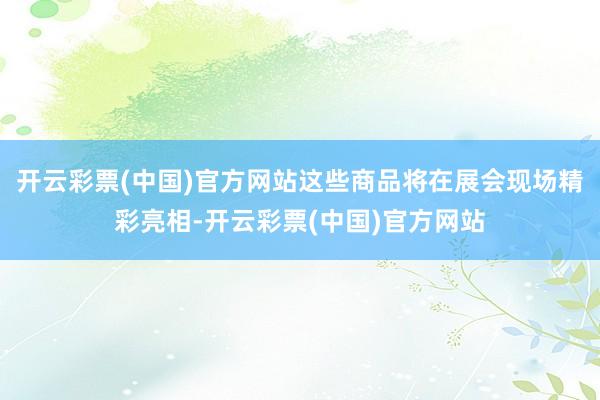 开云彩票(中国)官方网站这些商品将在展会现场精彩亮相-开云彩票(中国)官方网站