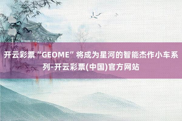 开云彩票“GEOME”将成为星河的智能杰作小车系列-开云彩票(中国)官方网站