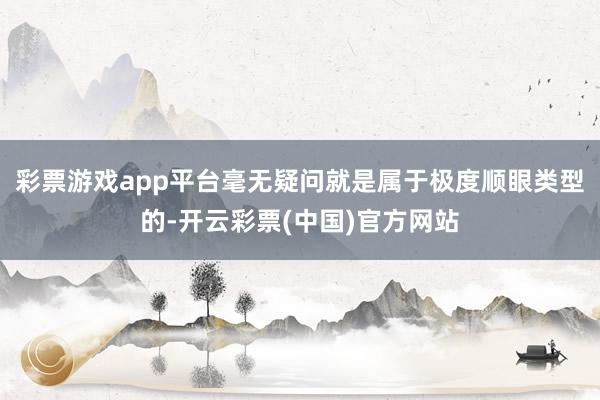 彩票游戏app平台毫无疑问就是属于极度顺眼类型的-开云彩票(中国)官方网站