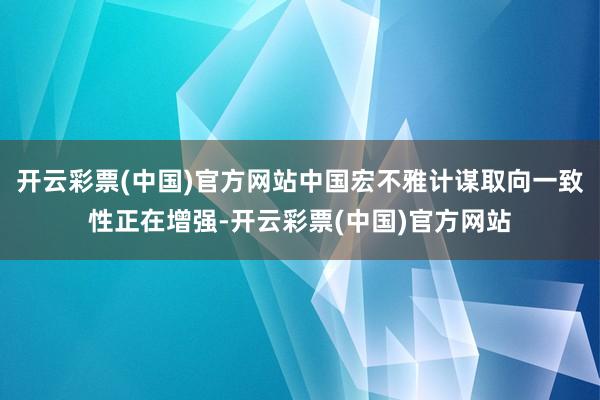 开云彩票(中国)官方网站中国宏不雅计谋取向一致性正在增强-开云彩票(中国)官方网站