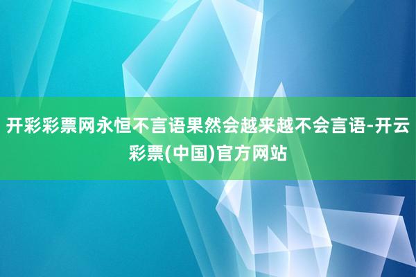 开彩彩票网永恒不言语果然会越来越不会言语-开云彩票(中国)官方网站