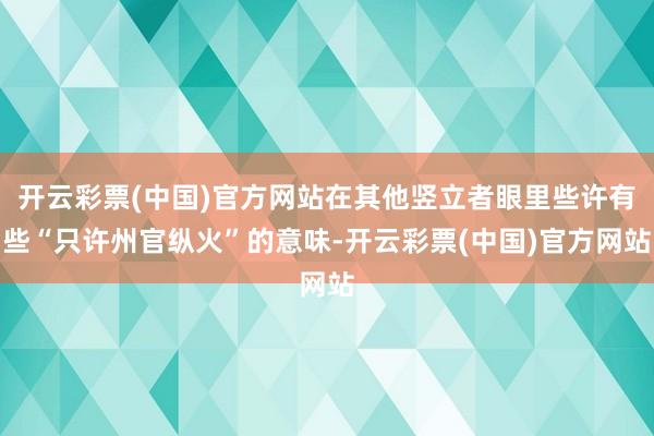 开云彩票(中国)官方网站在其他竖立者眼里些许有些“只许州官纵火”的意味-开云彩票(中国)官方网站