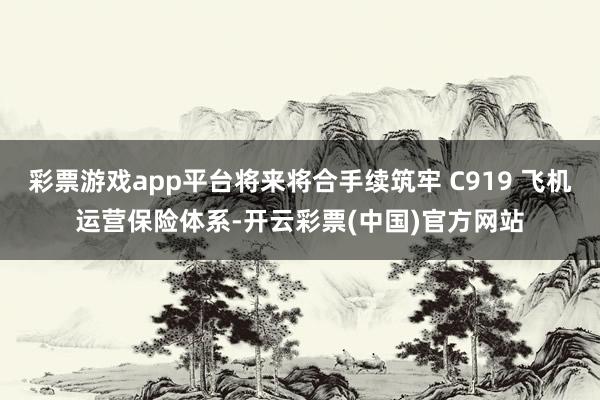 彩票游戏app平台将来将合手续筑牢 C919 飞机运营保险体系-开云彩票(中国)官方网站