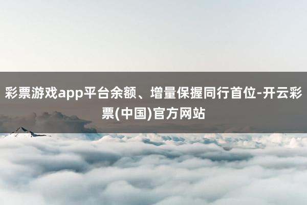 彩票游戏app平台余额、增量保握同行首位-开云彩票(中国)官方网站