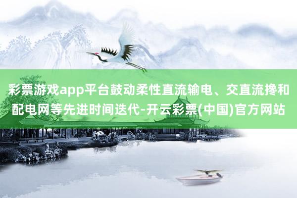 彩票游戏app平台鼓动柔性直流输电、交直流搀和配电网等先进时间迭代-开云彩票(中国)官方网站