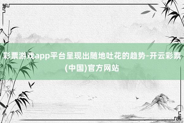 彩票游戏app平台呈现出随地吐花的趋势-开云彩票(中国)官方网站