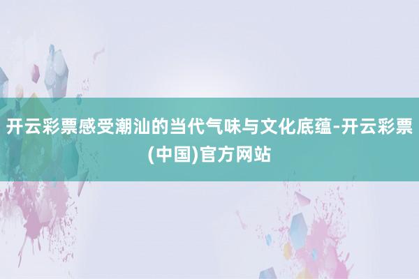 开云彩票感受潮汕的当代气味与文化底蕴-开云彩票(中国)官方网站