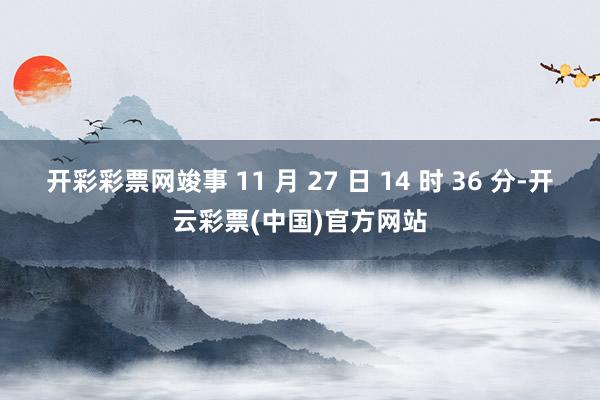 开彩彩票网竣事 11 月 27 日 14 时 36 分-开云彩票(中国)官方网站