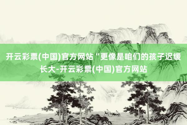 开云彩票(中国)官方网站“更像是咱们的孩子迟缓长大-开云彩票(中国)官方网站