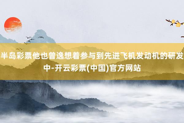 半岛彩票他也曾逸想着参与到先进飞机发动机的研发中-开云彩票(中国)官方网站