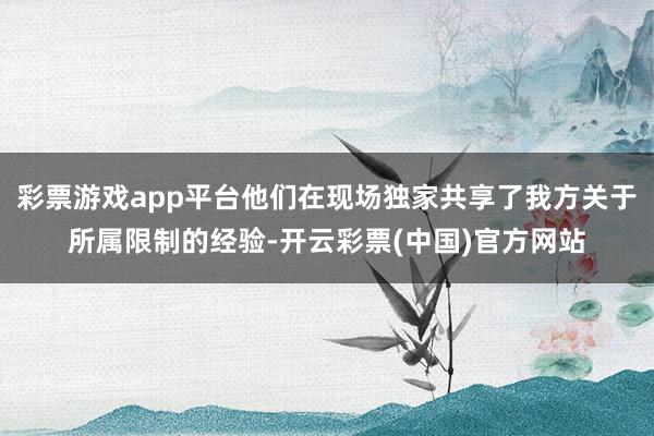 彩票游戏app平台他们在现场独家共享了我方关于所属限制的经验-开云彩票(中国)官方网站