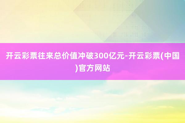 开云彩票往来总价值冲破300亿元-开云彩票(中国)官方网站