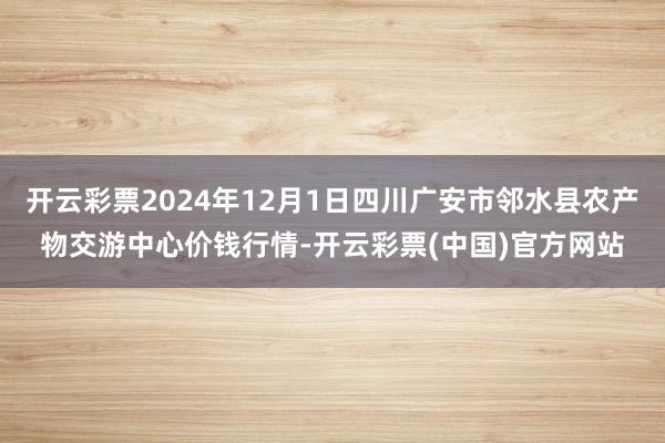 开云彩票2024年12月1日四川广安市邻水县农产物交游中心价钱行情-开云彩票(中国)官方网站