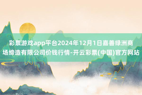 彩票游戏app平台2024年12月1日嘉善绿洲商场缔造有限公司价钱行情-开云彩票(中国)官方网站