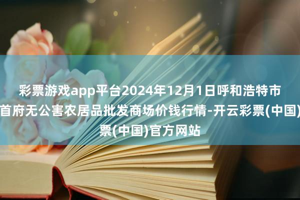 彩票游戏app平台2024年12月1日呼和浩特市好意思通首府无公害农居品批发商场价钱行情-开云彩票(中国)官方网站