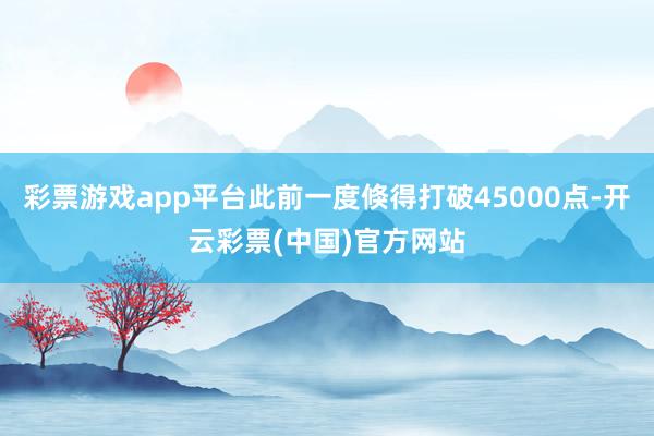 彩票游戏app平台此前一度倏得打破45000点-开云彩票(中国)官方网站