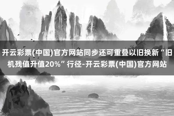 开云彩票(中国)官方网站同步还可重叠以旧换新“旧机残值升值20%”行径-开云彩票(中国)官方网站