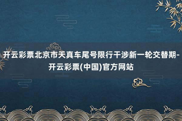 开云彩票北京市天真车尾号限行干涉新一轮交替期-开云彩票(中国)官方网站