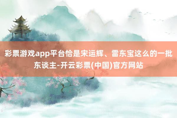 彩票游戏app平台恰是宋运辉、雷东宝这么的一批东谈主-开云彩票(中国)官方网站