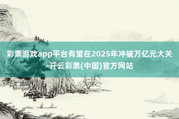 彩票游戏app平台有望在2025年冲破万亿元大关-开云彩票(中国)官方网站