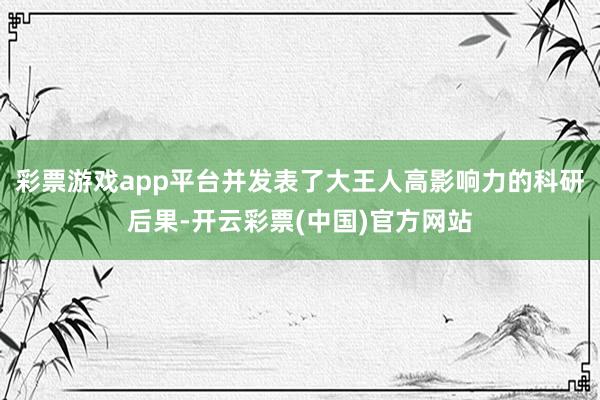 彩票游戏app平台并发表了大王人高影响力的科研后果-开云彩票(中国)官方网站