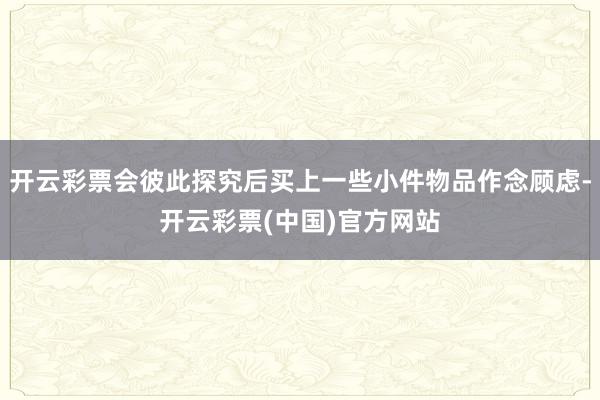 开云彩票会彼此探究后买上一些小件物品作念顾虑-开云彩票(中国)官方网站