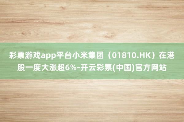 彩票游戏app平台小米集团（01810.HK）在港股一度大涨超6%-开云彩票(中国)官方网站