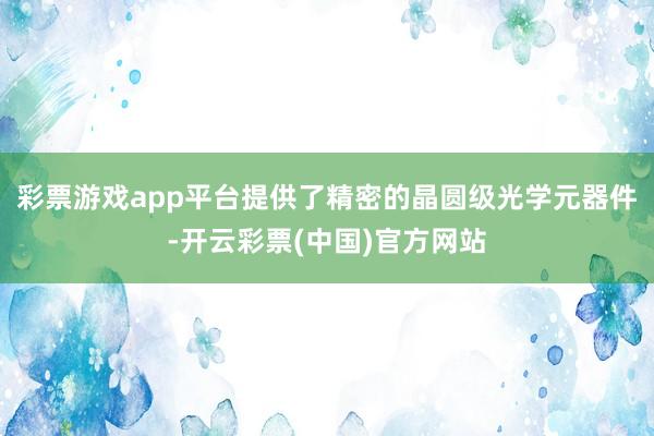 彩票游戏app平台提供了精密的晶圆级光学元器件-开云彩票(中国)官方网站