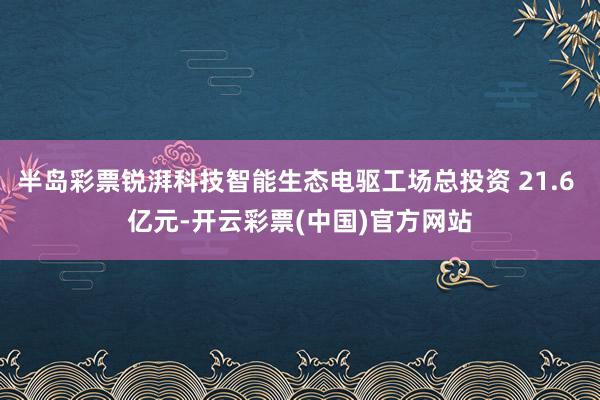 半岛彩票锐湃科技智能生态电驱工场总投资 21.6 亿元-开云彩票(中国)官方网站