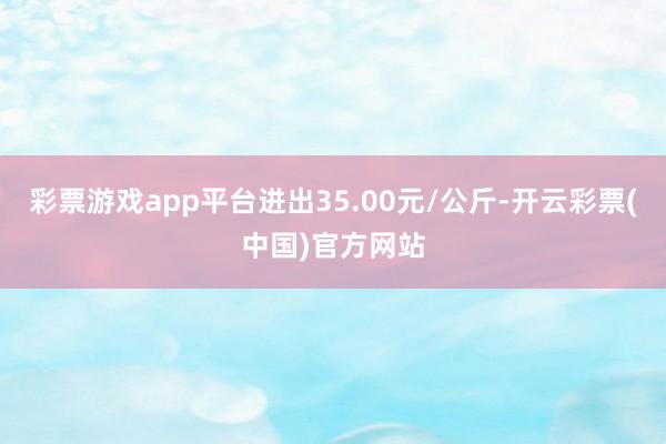 彩票游戏app平台进出35.00元/公斤-开云彩票(中国)官方网站