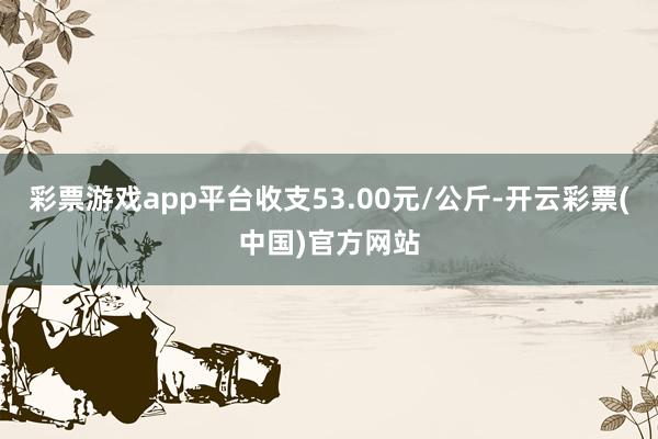 彩票游戏app平台收支53.00元/公斤-开云彩票(中国)官方网站