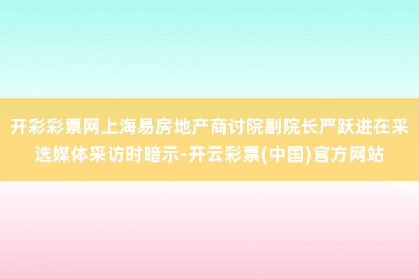 开彩彩票网上海易房地产商讨院副院长严跃进在采选媒体采访时暗示-开云彩票(中国)官方网站