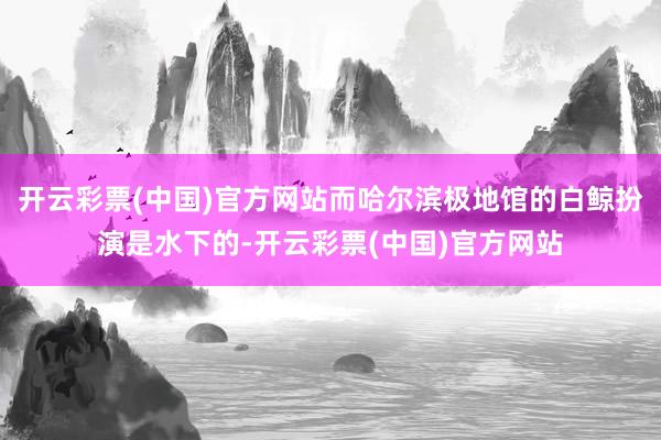 开云彩票(中国)官方网站而哈尔滨极地馆的白鲸扮演是水下的-开云彩票(中国)官方网站