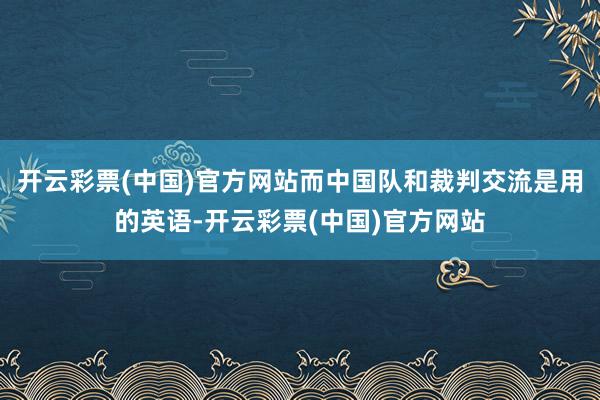 开云彩票(中国)官方网站而中国队和裁判交流是用的英语-开云彩票(中国)官方网站