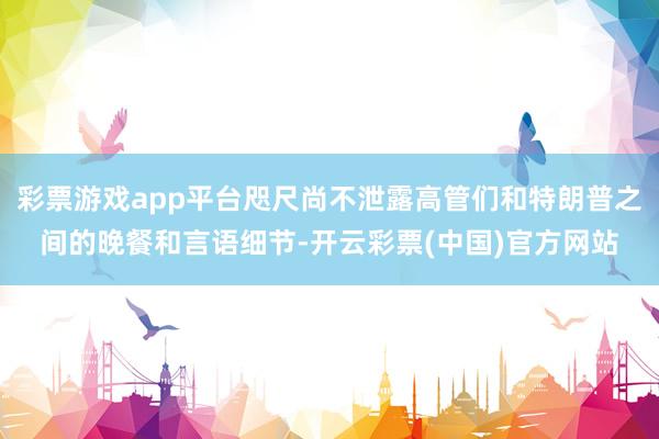 彩票游戏app平台咫尺尚不泄露高管们和特朗普之间的晚餐和言语细节-开云彩票(中国)官方网站